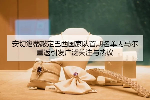 安切洛蒂敲定巴西国家队首期名单内马尔重返引发广泛关注与热议