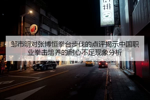 邹市明对张博恒拳台步伐的点评揭示中国职业拳击培养的耐心不足现象分析