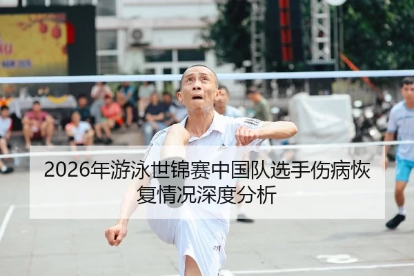 2026年游泳世锦赛中国队选手伤病恢复情况深度分析