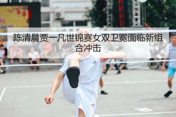 陈清晨贾一凡世锦赛女双卫冕面临新组合冲击